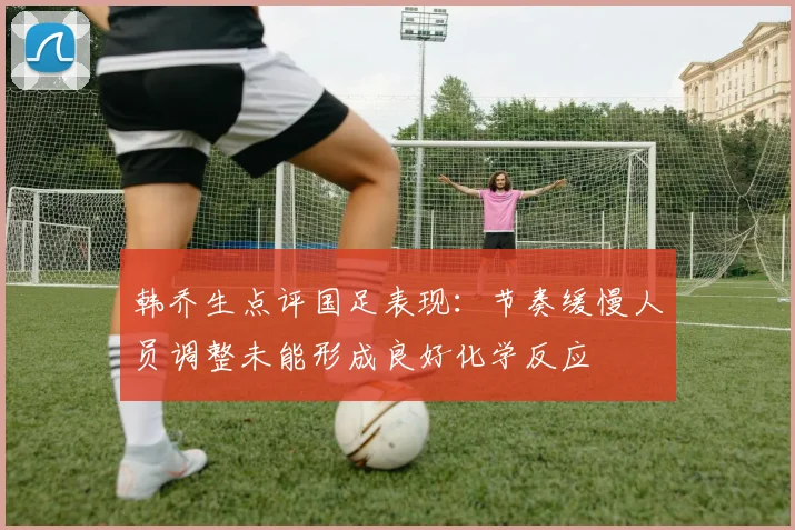 韩乔生点评国足表现：节奏缓慢人员调整未能形成良好化学反应