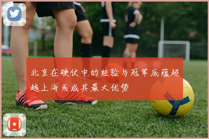 北京在硬仗中的经验与冠军底蕴超越上海或成其最大优势