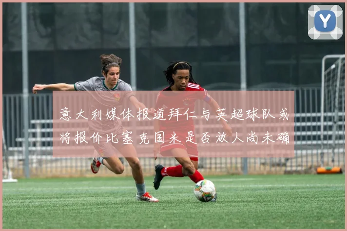 意大利媒体报道拜仁与英超球队或将报价比塞克国米是否放人尚未确定