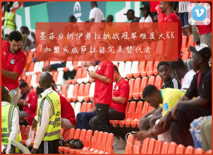 墨菲分析伊劳拉挑战冠军难度大KK7加盟或成萨拉赫完美替代者