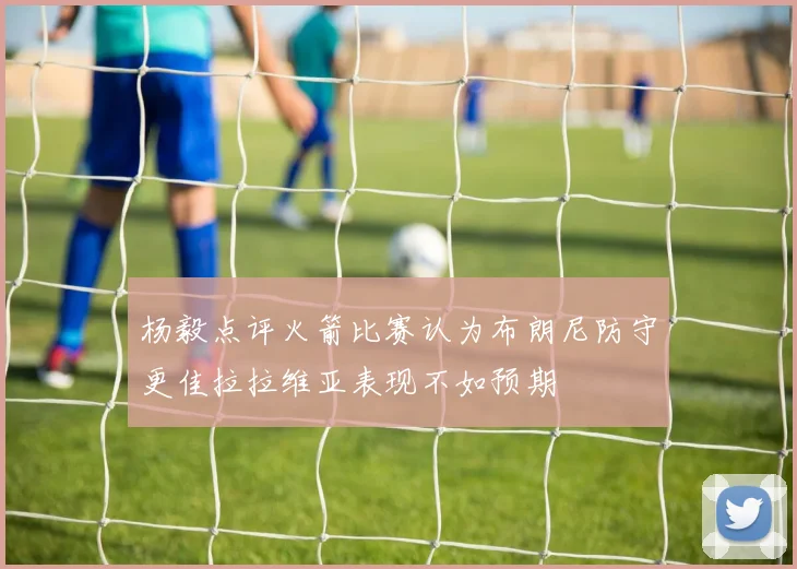 杨毅点评火箭比赛认为布朗尼防守更佳拉拉维亚表现不如预期