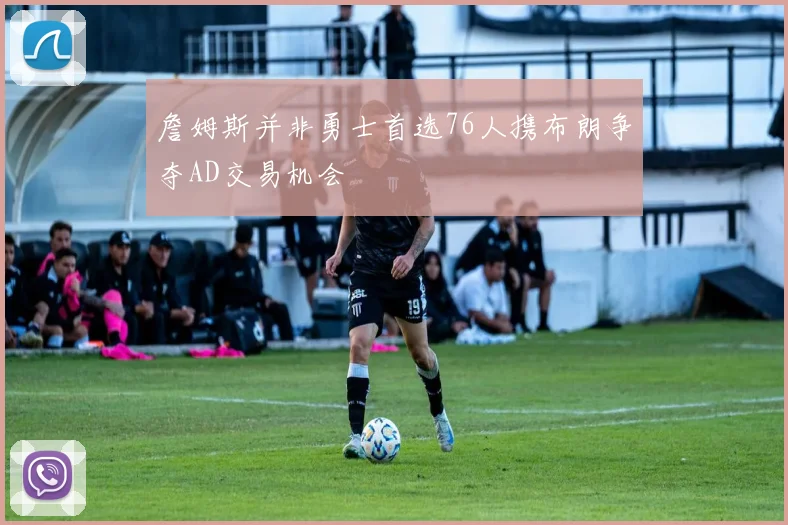 詹姆斯并非勇士首选76人携布朗争夺AD交易机会