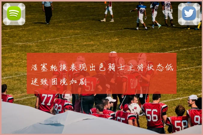 活塞轮换表现出色骑士主将状态低迷致困境加剧
