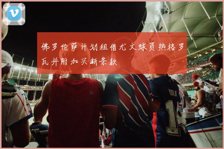 佛罗伦萨计划租借尤文球员热格罗瓦并附加买断条款