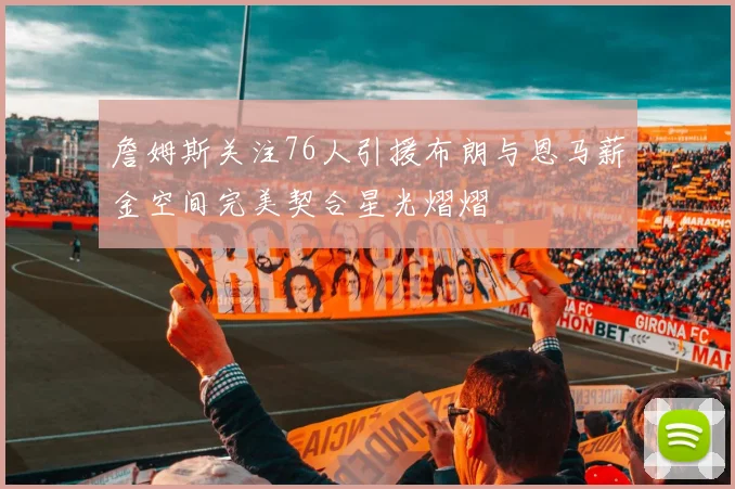 詹姆斯关注76人引援布朗与恩马薪金空间完美契合星光熠熠