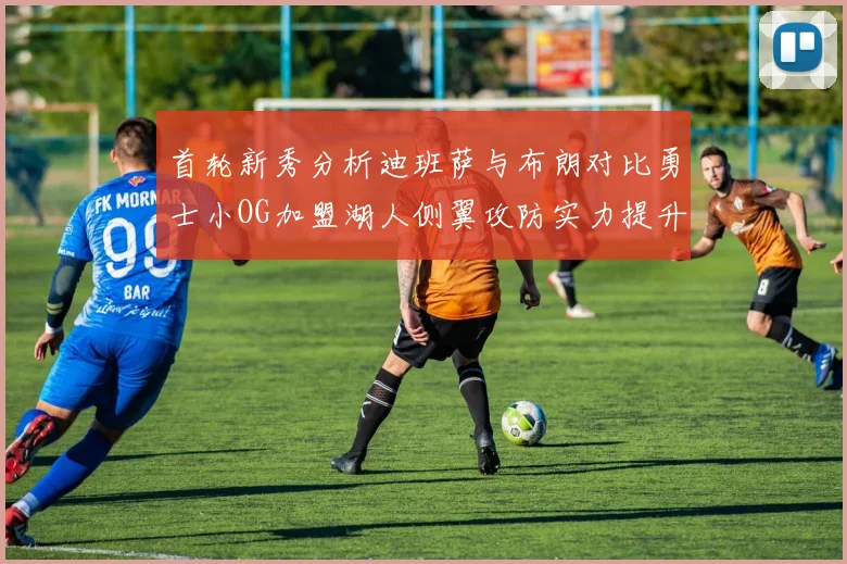 首轮新秀分析迪班萨与布朗对比勇士小OG加盟湖人侧翼攻防实力提升