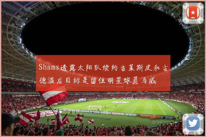 Shams透露太阳队续约吉莱斯皮和古德温后目标是留住明星球员马威