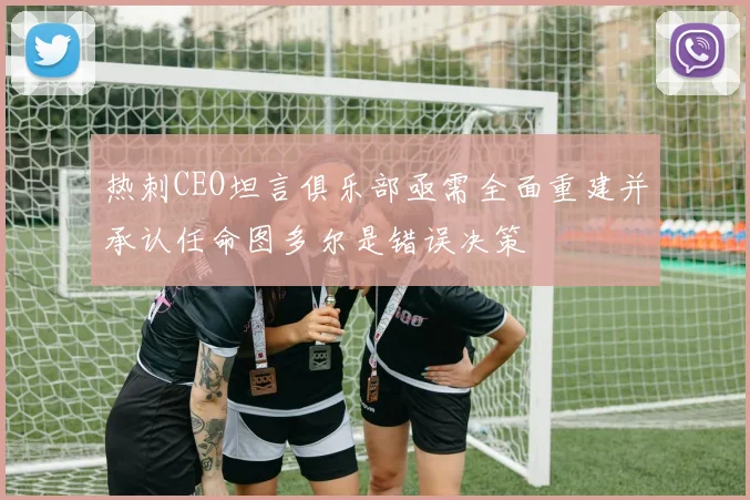 热刺CEO坦言俱乐部亟需全面重建并承认任命图多尔是错误决策