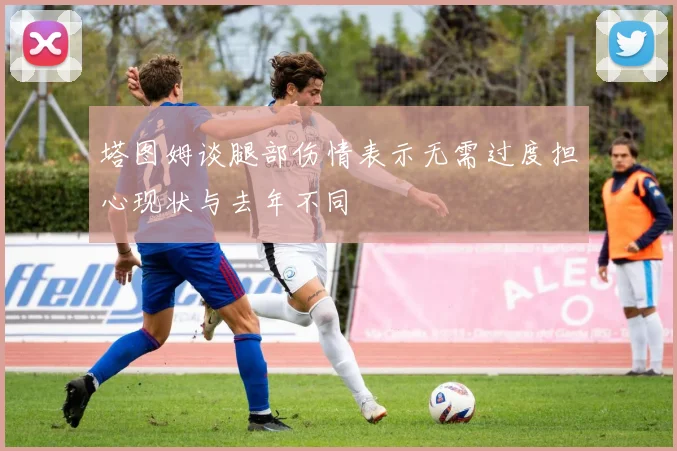 塔图姆谈腿部伤情表示无需过度担心现状与去年不同