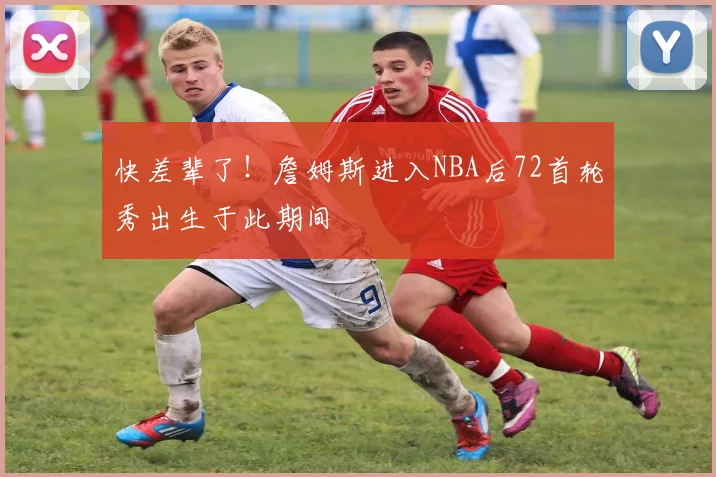 快差辈了！詹姆斯进入NBA后72首轮秀出生于此期间