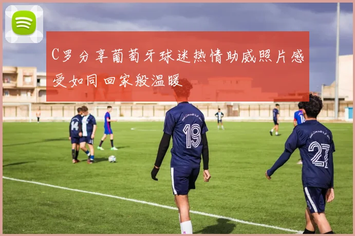 C罗分享葡萄牙球迷热情助威照片感受如同回家般温暖